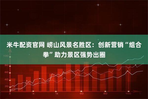 米牛配资官网 崂山风景名胜区：创新营销“组合拳”助力景区强势出圈