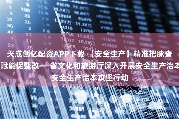 天成创亿配资APP下载 【安全生产】精准把脉查隐患 专家赋能促整改——省文化和旅游厅深入开展安全生产治本攻坚行动