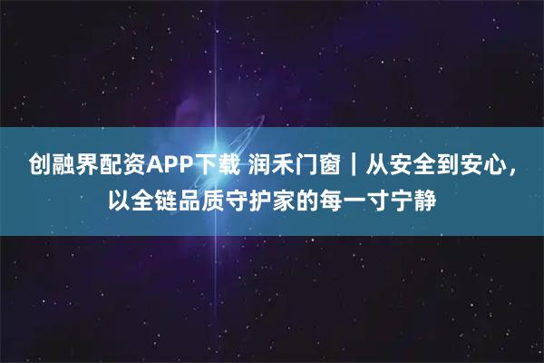 创融界配资APP下载 润禾门窗|从安全到安心,以全链品质守护家的每一寸宁静