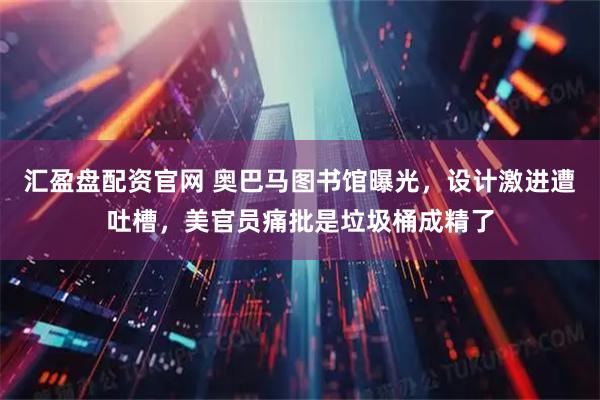 汇盈盘配资官网 奥巴马图书馆曝光,设计激进遭吐槽,美官员痛批是垃圾桶成精了