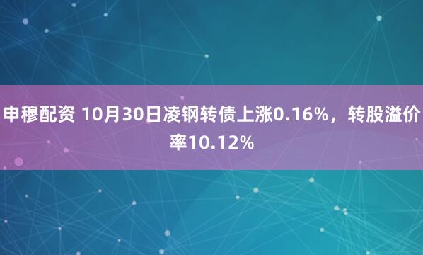 申穆配资 10月30日凌钢转债上涨0.16%,转股溢价率10.12%