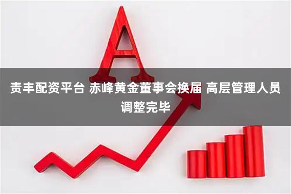 责丰配资平台 赤峰黄金董事会换届 高层管理人员调整完毕