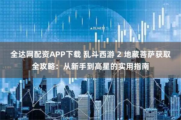 全达网配资APP下载 乱斗西游 2 地藏菩萨获取全攻略：从新手到高星的实用指南