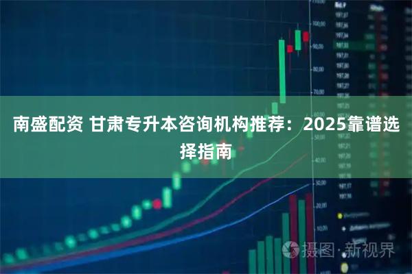 南盛配资 甘肃专升本咨询机构推荐：2025靠谱选择指南