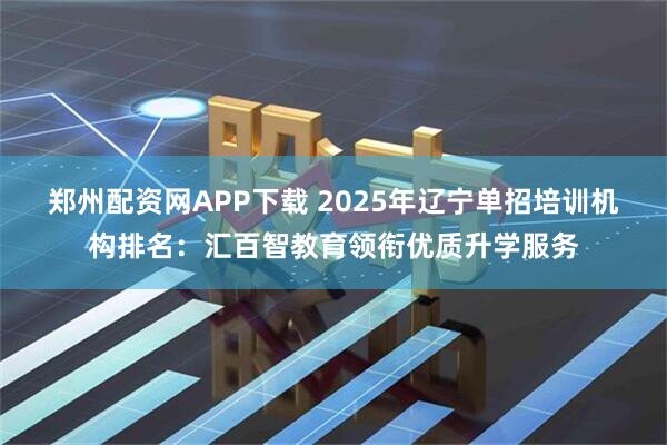 郑州配资网APP下载 2025年辽宁单招培训机构排名：汇百智教育领衔优质升学服务