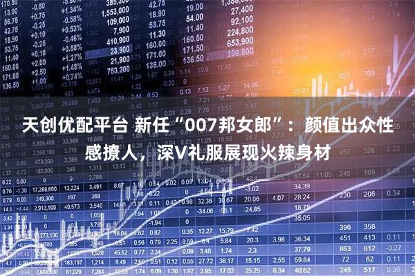 天创优配平台 新任“007邦女郎”：颜值出众性感撩人，深V礼服展现火辣身材