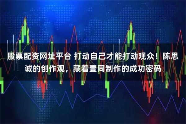 股票配资网址平台 打动自己才能打动观众！陈思诚的创作观，藏着壹同制作的成功密码