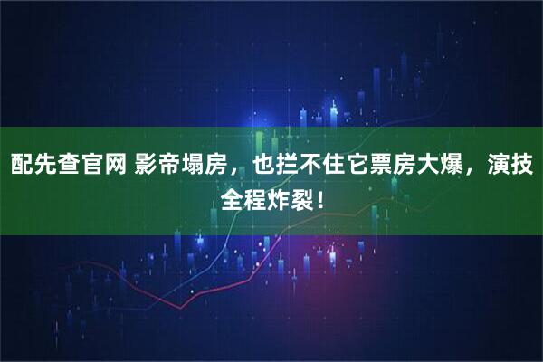 配先查官网 影帝塌房,也拦不住它票房大爆,演技全程炸裂!