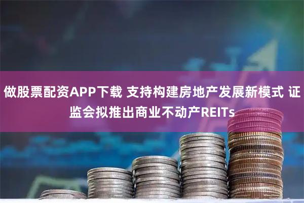 做股票配资APP下载 支持构建房地产发展新模式 证监会拟推出商业不动产REITs