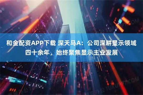 和金配资APP下载 深天马A：公司深耕显示领域四十余年，始终聚焦显示主业发展