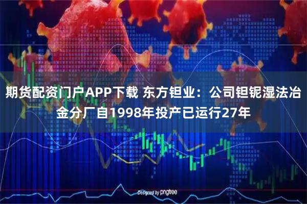 期货配资门户APP下载 东方钽业：公司钽铌湿法冶金分厂自1998年投产已运行27年