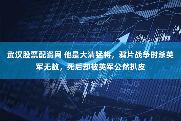 武汉股票配资网 他是大清猛将，鸦片战争时杀英军无数，死后却被英军公然扒皮
