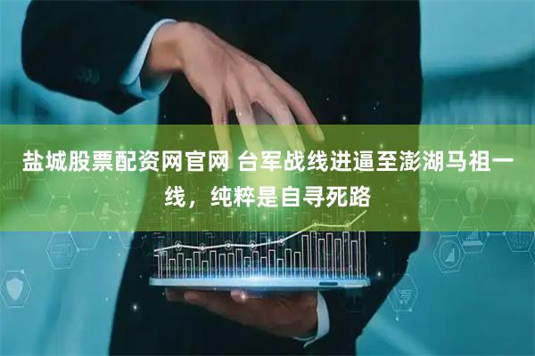 盐城股票配资网官网 台军战线进逼至澎湖马祖一线，纯粹是自寻死路