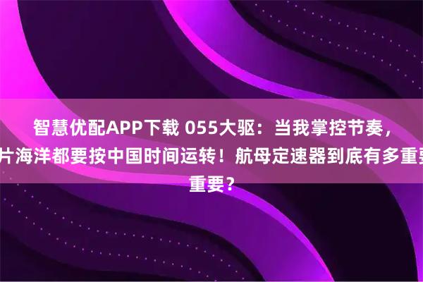 智慧优配APP下载 055大驱：当我掌控节奏，整片海洋都要按中国时间运转！航母定速器到底有多重要？