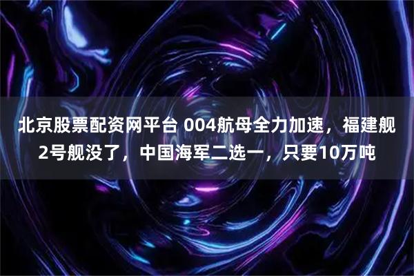 北京股票配资网平台 004航母全力加速，福建舰2号舰没了，中国海军二选一，只要10万吨