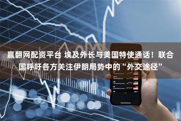 赢翻网配资平台 埃及外长与美国特使通话!联合国呼吁各方关注伊朗局势中的“外交途径”