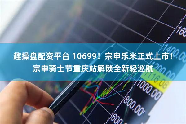 趣操盘配资平台 10699！宗申乐米正式上市！宗申骑士节重庆站解锁全新轻巡航