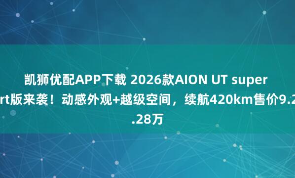 凯狮优配APP下载 2026款AION UT super sport版来袭！动感外观+越级空间，续航420km售价9.28万