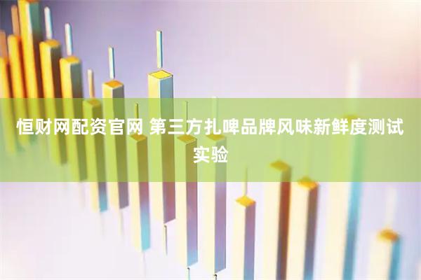 恒财网配资官网 第三方扎啤品牌风味新鲜度测试实验