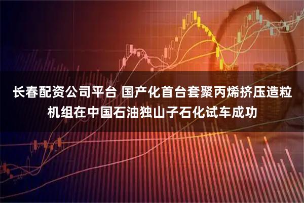长春配资公司平台 国产化首台套聚丙烯挤压造粒机组在中国石油独山子石化试车成功
