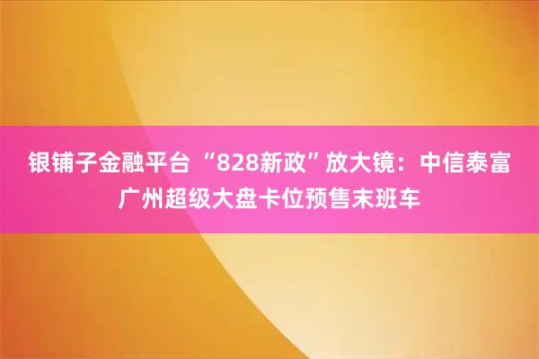 银铺子金融平台 “828新政”放大镜：中信泰富广州超级大盘卡位预售末班车