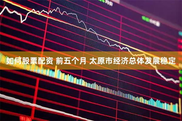 如何股票配资 前五个月 太原市经济总体发展稳定
