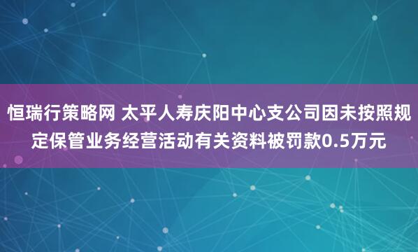 恒瑞行策略网 太平人寿庆阳中心支公司因未按照规定保管业务经营活动有关资料被罚款0.5万元